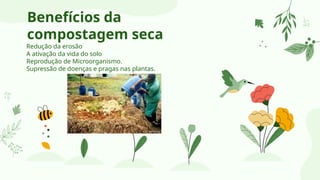 Benefícios da
compostagem seca
Redução da erosão
A ativação da vida do solo
Reprodução de Microorganismo.
Supressão de doenças e pragas nas plantas.
 