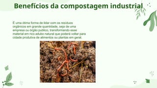 Benefícios da compostagem industrial
É uma ótima forma de lidar com os resíduos
orgânicos em grande quantidade, seja de uma
empresa ou órgão publico, transformando esse
material em rico adubo natural que poderá voltar para
cidade produtiva de alimentos ou plantas em geral.
 