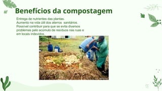 Benefícios da compostagem
Entrega de nutrientes das plantas.
Aumento na vida útil dos aterros sanitários.
Possível contribuir para que se evita diversos
problemas pelo acúmulo de resíduos nas ruas e
em locais indevidos.
 