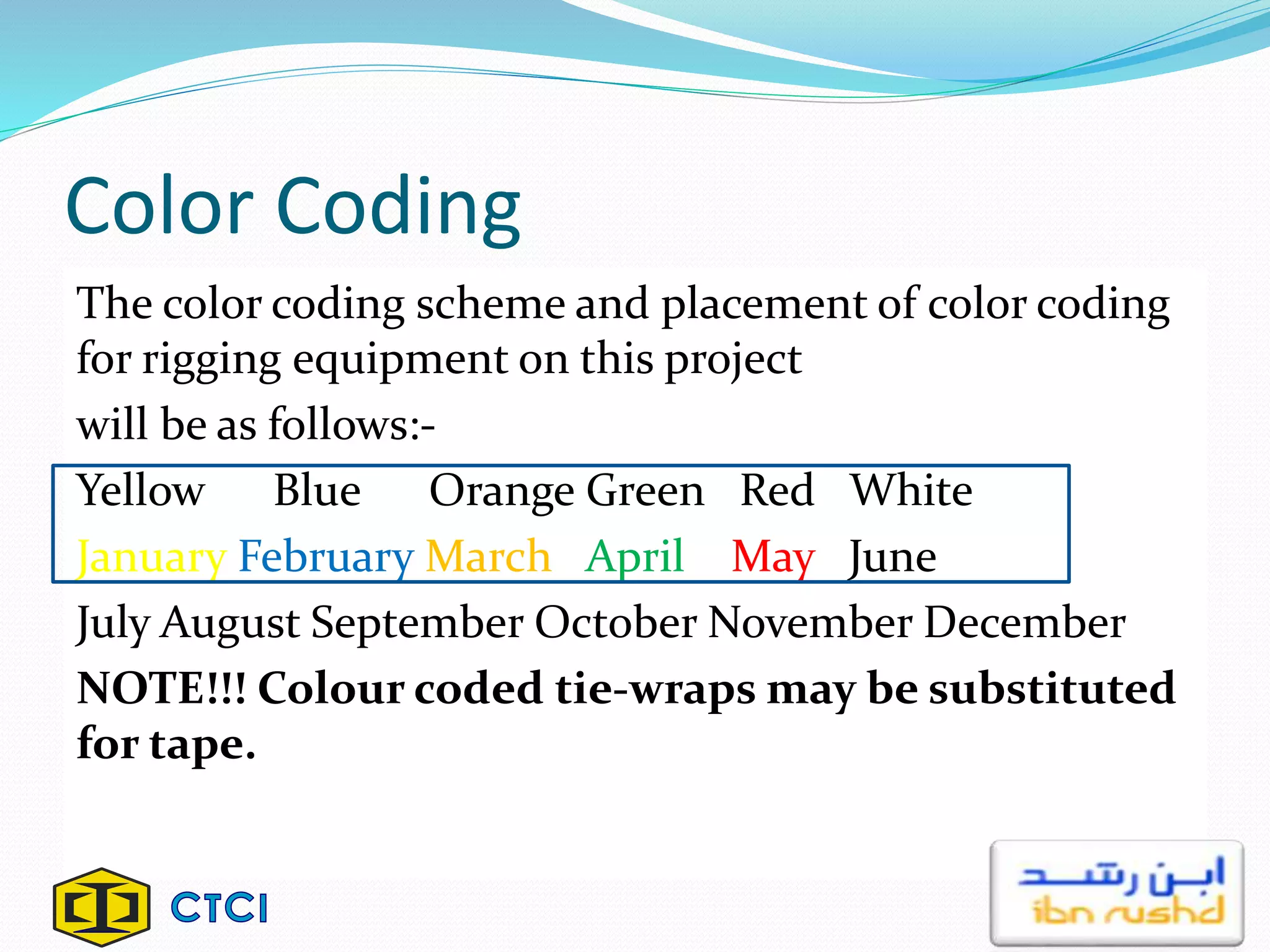 Color Coding
The color coding scheme and placement of color coding
for rigging equipment on this project
will be as follows:-
Yellow Blue Orange Green Red White
January February March April May June
July August September October November December
NOTE!!! Colour coded tie-wraps may be substituted
for tape.
 