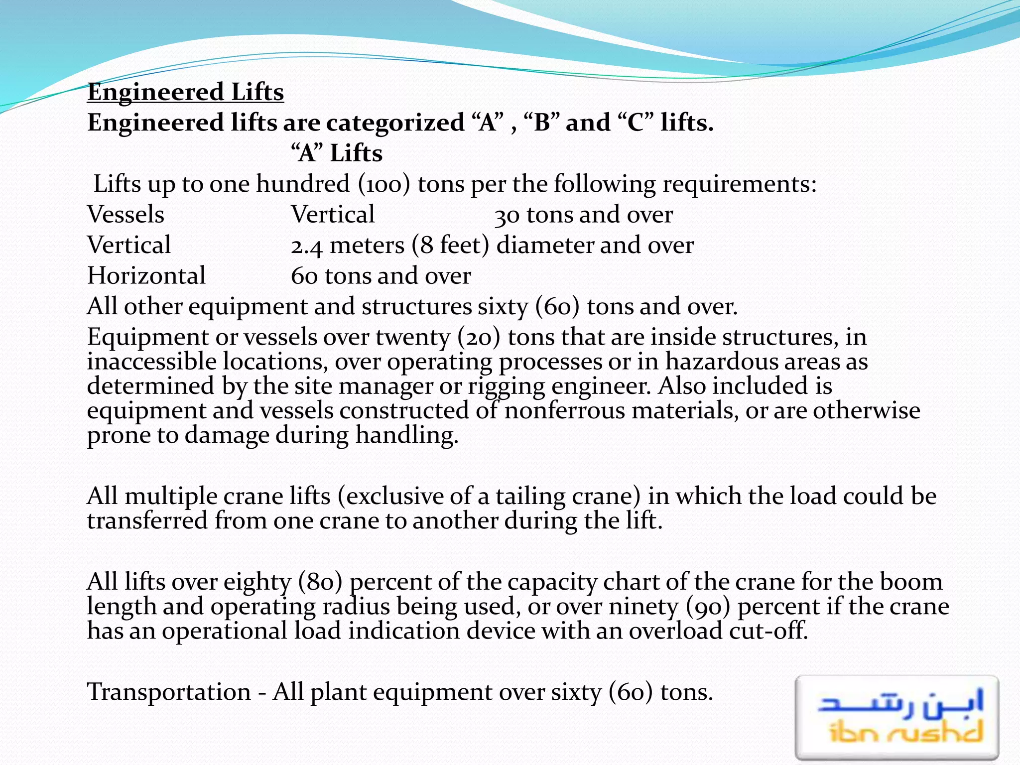Engineered Lifts
Engineered lifts are categorized “A” , “B” and “C” lifts.
“A” Lifts
Lifts up to one hundred (100) tons per the following requirements:
Vessels Vertical 30 tons and over
Vertical 2.4 meters (8 feet) diameter and over
Horizontal 60 tons and over
All other equipment and structures sixty (60) tons and over.
Equipment or vessels over twenty (20) tons that are inside structures, in
inaccessible locations, over operating processes or in hazardous areas as
determined by the site manager or rigging engineer. Also included is
equipment and vessels constructed of nonferrous materials, or are otherwise
prone to damage during handling.
All multiple crane lifts (exclusive of a tailing crane) in which the load could be
transferred from one crane to another during the lift.
All lifts over eighty (80) percent of the capacity chart of the crane for the boom
length and operating radius being used, or over ninety (90) percent if the crane
has an operational load indication device with an overload cut-off.
Transportation - All plant equipment over sixty (60) tons.
 