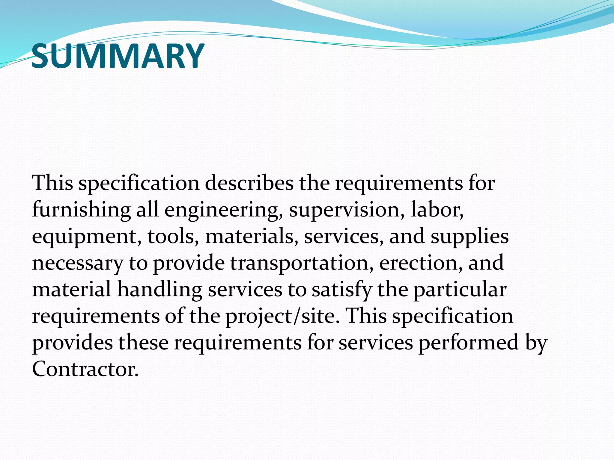 SUMMARY
This specification describes the requirements for
furnishing all engineering, supervision, labor,
equipment, tools, materials, services, and supplies
necessary to provide transportation, erection, and
material handling services to satisfy the particular
requirements of the project/site. This specification
provides these requirements for services performed by
Contractor.
 