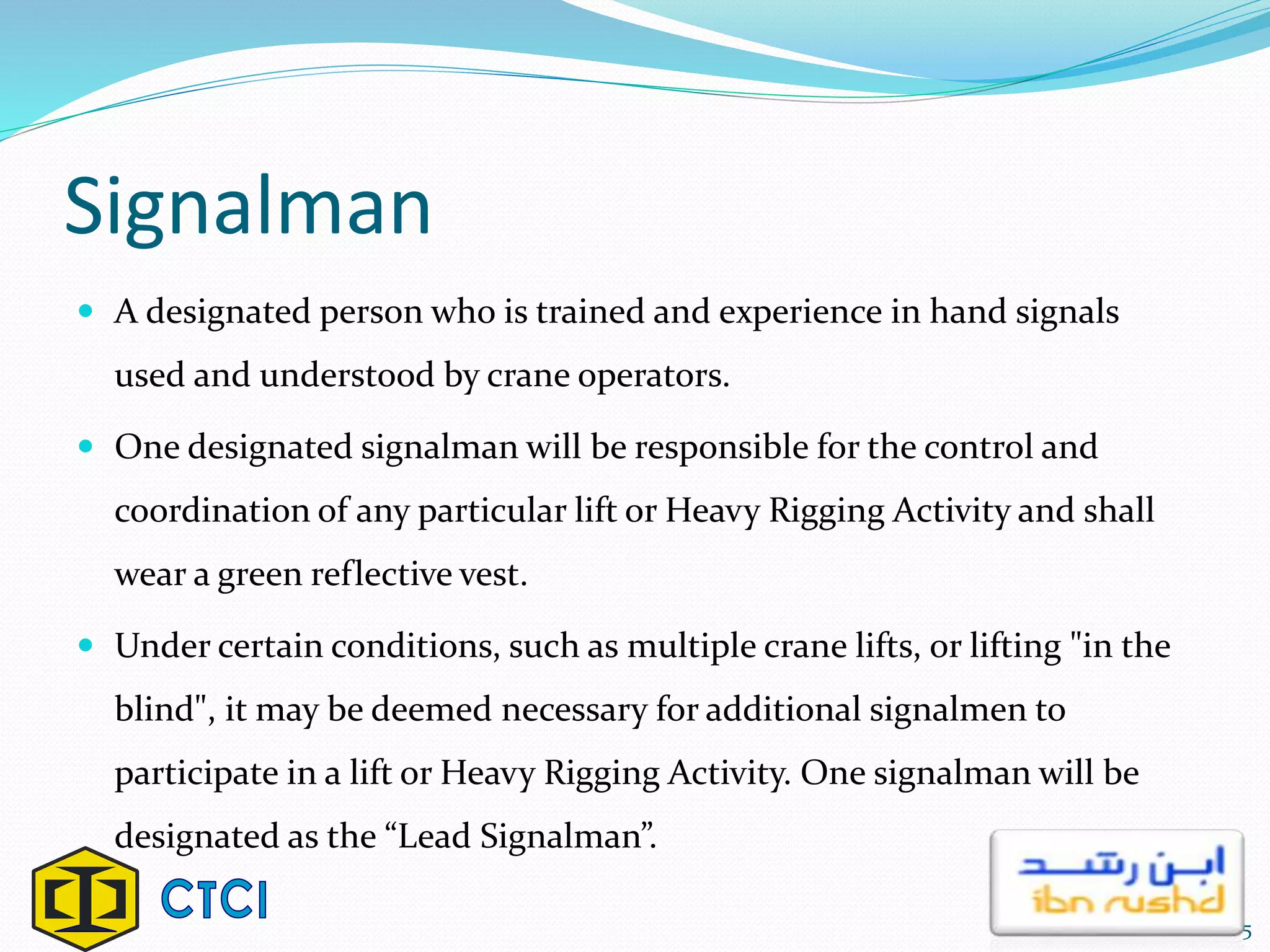 Signalman
 A designated person who is trained and experience in hand signals
used and understood by crane operators.
 One designated signalman will be responsible for the control and
coordination of any particular lift or Heavy Rigging Activity and shall
wear a green reflective vest.
 Under certain conditions, such as multiple crane lifts, or lifting "in the
blind", it may be deemed necessary for additional signalmen to
participate in a lift or Heavy Rigging Activity. One signalman will be
designated as the “Lead Signalman”.
5
 