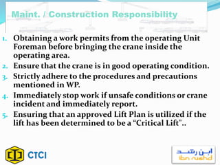 1. Obtaining a work permits from the operating Unit
Foreman before bringing the crane inside the
operating area.
2. Ensure that the crane is in good operating condition.
3. Strictly adhere to the procedures and precautions
mentioned in WP.
4. Immediately stop work if unsafe conditions or crane
incident and immediately report.
5. Ensuring that an approved Lift Plan is utilized if the
lift has been determined to be a “Critical Lift"..
Maint. / Construction Responsibility
 