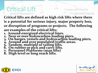 Critical Lift
Critical lifts are defined as high risk lifts where there
is a potential for serious injury, major property loss,
or disruption of programs or projects. The following
are examples of the critical lifts:
1. Around energized electrical lines.
2. Near or over hydrocarbon loading piers.
3. On barges, vessels and hydrocarbon loading piers.
4. Around and over populated/traffic areas.
5. Tandem, multiple or tailing lifts.
6. On rubber or pick and carry lifts.
7. Personnel Platforms (man lifts)
8. High level or long reach lifts.
 