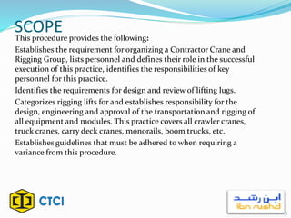SCOPEThis procedure provides the following:
Establishes the requirement for organizing a Contractor Crane and
Rigging Group, lists personnel and defines their role in the successful
execution of this practice, identifies the responsibilities of key
personnel for this practice.
Identifies the requirements for design and review of lifting lugs.
Categorizes rigging lifts for and establishes responsibility for the
design, engineering and approval of the transportation and rigging of
all equipment and modules. This practice covers all crawler cranes,
truck cranes, carry deck cranes, monorails, boom trucks, etc.
Establishes guidelines that must be adhered to when requiring a
variance from this procedure.
3
 