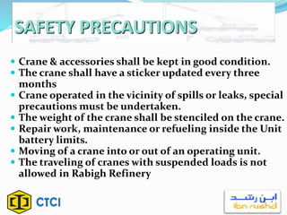 SAFETY PRECAUTIONS
 Crane & accessories shall be kept in good condition.
 The crane shall have a sticker updated every three
months
 Crane operated in the vicinity of spills or leaks, special
precautions must be undertaken.
 The weight of the crane shall be stenciled on the crane.
 Repair work, maintenance or refueling inside the Unit
battery limits.
 Moving of a crane into or out of an operating unit.
 The traveling of cranes with suspended loads is not
allowed in Rabigh Refinery
 