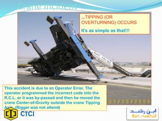 Crane Incident
...TIPPING (OR
OVERTURNING) OCCURS
It’s as simple as that!!!
This accident is due to an Operator Error. The
operator programmed the incorrect code into the
R.C.L. or it was by-passed and then he moved the
crane Center-of-Gravity outside the crane Tipping
Axis. (Rigger was not attend)
 