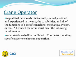 Crane Operator
A qualified person who is licensed, trained, certified
and experienced in the use, the capabilities, and all of
the functions of a specific machine, mechanical system,
or tool. All Crane Operators must meet the following
requirements:
An up-to-date shall be on file with Contractor, detailing
specific experience in crane operation.
4
 