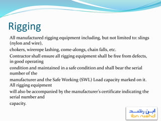 Rigging
All manufactured rigging equipment including, but not limited to: slings
(nylon and wire),
chokers, wirerope lashing, come-alongs, chain falls, etc.
Contractor shall ensure all rigging equipment shall be free from defects,
in good operating
condition and maintained in a safe condition and shall bear the serial
number of the
manufacturer and the Safe Working (SWL) Load capacity marked on it.
All rigging equipment
will also be accompanied by the manufacturer’s certificate indicating the
serial number and
capacity.
 