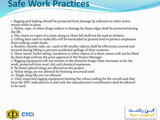 Safe Work Practices
1. Rigging and lashing should be protected from damage by softeners or other active
means while in place.
2. Nylon, rope, or other slings subject to damage by sharp edges shall be protected during
the lift.
3. The chains or ropes of a come-along or chain fall shall not be used as chokers.
4. Lifting bays used to make lifts will be barricaded at ground level to protect employees
from walking under loads.
5. Buckets, barrels, tubs, etc. used to lift smaller objects shall be effectively covered and
secured during lifting to prevent accidental spillage of their contents.
6. Sheet metal, boiler siding, insulation or other objects of a sheet nature will not be lifted
by sheet dogs without the prior approval of the Project Manager.
7. Rigging equipment will not remain in the elements longer than necessary to do the
work, protected from mud, dirt and chemical exposures.
8. No hand spliced slings are allowed on the project.
9. Nylon slings are not allowed for hoisting structural steel.
10. Single sling lifts are not allowed.
11. Only inspected rigging equipment bearing the colour coding for the month and that
have the SWL indicated on it and with the manufacturer’s certification shall be allowed
to be used.
 