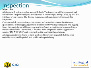InspectionInspection
All rigging will be inspected on a monthly basis. The inspection will be conducted and
documented. Inspection reports are to turned in to the Project Safety Office, by the fifth
(5th) day of that month. The Rigging Supervisor, or his designee will conduct this
inspection.
Contractor shall make the inspection records and manufacture’s certifications and
specifications of the rigging equipment available to OWNER upon request. The Rigging
Supervisor or designee will insure that any item found to be defective is removed from
service immediately. These items, if found to be unacceptable, will be tagged out of
service, "DO NOT USE," and returned to the tool room/warehouse.
All rigging equipment found to be in good condition when inspected shall be color
coded for the monthly period, and valid for that period only.
 