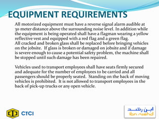 EQUIPMENT REQUIREMENTS
All motorized equipment must have a reverse signal alarm audible at
30 meter distance above the surrounding noise level. In addition while
the equipment is being operated shall have a flagman wearing a yellow
reflective vest and equipped with a red flag and a green flag.
All cracked and broken glass shall be replaced before bringing vehicles
on the jobsite. If glass is broken or damaged on jobsite and if damage
is severe enough to cause a potential safety problem, the machine shall
be stopped until such damage has been repaired.
Vehicles used to transport employees shall have seats firmly secured
and adequate for the number of employees to be carried and all
passengers should be properly seated. Standing on the back of moving
vehicles is prohibited. It is not allowed to transport employees in the
back of pick-up trucks or any open vehicle.
 