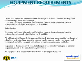 EQUIPMENT REQUIREMENTS
Owner shall review and approve locations for storage of all fuels, lubricants, starting fluids
prior to use by Contractor for storage.
Contractor shall equip all vehicles and fuel driven construction equipment with a fire
extinguisher, red triangles, flashlight and a first aid kit.
Safety Devices
Contractor shall equip all vehicles and fuel driven construction equipment with a fire
extinguisher, red triangles, flashlight and a first aid kit.
All rubber tired, self propelled scrapers, rubber tired, front-end loaders, rubber tired dozers,
wheel type agricultural and industrial tractors, crawler tractors, crawler type loaders and
motor graders shall be equipped with rollover protective structures and seat belts.
Inspection of these devices will be included as part of the operators' daily pre-operational
inspection, as well in the formal monthly inspection.
No equipment shall be operated with defective or missing safety devices.
 