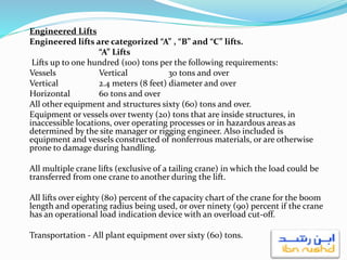 Engineered Lifts
Engineered lifts are categorized “A” , “B” and “C” lifts.
“A” Lifts
Lifts up to one hundred (100) tons per the following requirements:
Vessels Vertical 30 tons and over
Vertical 2.4 meters (8 feet) diameter and over
Horizontal 60 tons and over
All other equipment and structures sixty (60) tons and over.
Equipment or vessels over twenty (20) tons that are inside structures, in
inaccessible locations, over operating processes or in hazardous areas as
determined by the site manager or rigging engineer. Also included is
equipment and vessels constructed of nonferrous materials, or are otherwise
prone to damage during handling.
All multiple crane lifts (exclusive of a tailing crane) in which the load could be
transferred from one crane to another during the lift.
All lifts over eighty (80) percent of the capacity chart of the crane for the boom
length and operating radius being used, or over ninety (90) percent if the crane
has an operational load indication device with an overload cut-off.
Transportation - All plant equipment over sixty (60) tons.
 