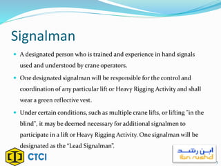 Signalman
 A designated person who is trained and experience in hand signals
used and understood by crane operators.
 One designated signalman will be responsible for the control and
coordination of any particular lift or Heavy Rigging Activity and shall
wear a green reflective vest.
 Under certain conditions, such as multiple crane lifts, or lifting "in the
blind", it may be deemed necessary for additional signalmen to
participate in a lift or Heavy Rigging Activity. One signalman will be
designated as the “Lead Signalman”.
5
 