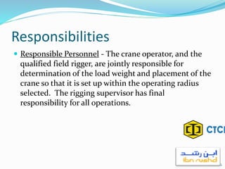 Responsibilities
 Responsible Personnel - The crane operator, and the
qualified field rigger, are jointly responsible for
determination of the load weight and placement of the
crane so that it is set up within the operating radius
selected. The rigging supervisor has final
responsibility for all operations.
6
 