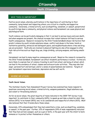 WHY THIS IS IMPORTANT
WHERE WE STAND
Positive social values, whereby youth believe in the importance of contributing to their
community, being honest and respecting others, are critical to a healthy and supportive
community. Conversely, criminal activity, such as shoplifting, vandalism, or assault, perpetrated
by youth brings down a community, and physical violence and harassment can cause physical and
psychological harm.
Youth violence can be particularly damaging in that it can lead to serious injury and even death,
and when weapons are present, the chances increase that violent behavior will lead to serious
health consequences. Research reviewed by the Child Trends DataBank shows risk factors that
predict violence by youth include substance abuse, conflict and abuse in the home, harsh or
inattentive parenting, antisocial and delinquent peers, and neighborhoods where crime and drug
use are prevalent. Youth who are involved in physical fighting are also often engaged in other
high risk activities such as illegal drug use, binge drinking, carrying weapons, and having unsafe
sex.
Harassment can lead to many negative consequences as well. Based on the research reviewed by
the Child Trends DataBank, harassment can affect students’ performance in school. Victims are
more likely to express fear of violence traveling to and from school, and being at school, which
can lead to the avoidance of school, classes and extracurricular activities. They may also feel
anger, personal hurt and betrayal, and/or a sense of powerlessness and isolation. Targets of
peer harassment experience loneliness, depression and low self-worth.
Youth Social Values
The Herkimer County Teen Assessment Project Survey has examined how teens respond to
questions concerning social values, criminal activity, weapons possession, illegal substance use,
and violent or threatening behavior.
As far as social values, the great majority of teens indicated in the 2009 TAP Survey it was
important: to contribute to their community (69%); to speak up and take a stand for what they
believe (91%); to be honest (95%); and, to be considerate and respectful of others (92%). Most
also believed that their friends share these values.
Conversely, 22% acknowledged that they had committed a crime, such as shoplifting, vandalism,
or assault, in the past year. Further, 12% of respondents (19% of male respondents) indicated
that they had carried a weapon, such as a gun or knife, in the past year with the intent to harm
someone or to protect either themselves or others.92
Citizenship
Youth Citizenship
 