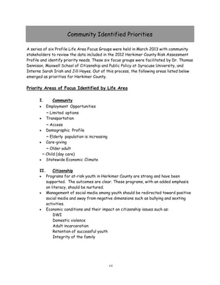 Community Identified Priorities
A series of six Profile Life Area Focus Groups were held in March 2013 with community
stakeholders to review the data included in the 2012 Herkimer County Risk Assessment
Profile and identify priority needs. These six focus groups were facilitated by Dr. Thomas
Dennison, Maxwell School of Citizenship and Public Policy at Syracuse University, and
Interns Sarah Irish and Jill Hayes. Out of this process, the following areas listed below
emerged as priorities for Herkimer County.
Priority Areas of Focus Identified by Life Area
I. Community
 Employment Opportunities
~ Limited options
 Transportation
~ Access
 Demographic Profile
~ Elderly population is increasing
 Care-giving
~ Older adult
~ Child (day care)
 Statewide Economic Climate
II. Citizenship
 Programs for at-risk youth in Herkimer County are strong and have been
supported. The outcomes are clear. These programs, with an added emphasis
on literacy, should be nurtured.
 Management of social media among youth should be redirected toward positive
social media and away from negative dimensions such as bullying and sexting
activities.
 Economic conditions and their impact on citizenship issues such as:
DWI
Domestic violence
Adult incarceration
Retention of successful youth
Integrity of the family
vii
 
