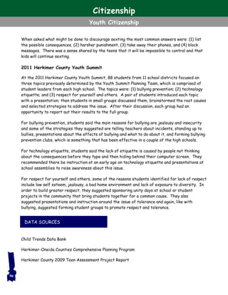 When asked what might be done to discourage sexting the most common answers were: (1) list
the possible consequences, (2) harsher punishment, (3) take away their phones, and (4) block
messages. There was a sense shared by the teens that it will be impossible to control and that
kids will continue sexting.
2011 Herkimer County Youth Summit
At the 2011 Herkimer County Youth Summit, 88 students from 11 school districts focused on
three topics previously determined by the Youth Summit Planning Team, which is comprised of
student leaders from each high school. The topics were: (1) bullying prevention; (2) technology
etiquette; and (3) respect for yourself and others. A pair of students introduced each topic
with a presentation; then students in small groups discussed them, brainstormed the root causes
and selected strategies to address the issue. After their discussion, each group had an
opportunity to report out their results to the full group.
For bullying prevention, students said the main reasons for bullying are jealousy and insecurity
and some of the strategies they suggested are telling teachers about incidents, standing up to
bullies, presentations about the effects of bullying and what to do about it, and forming bullying
prevention clubs, which is something that has been effective in a couple of the high schools.
For technology etiquette, students said the lack of etiquette is caused by people not thinking
about the consequences before they type and then hiding behind their computer screen. They
recommended there be instruction at an early age on technology etiquette and presentations at
school assemblies to raise awareness about this issue.
For respect for yourself and others, some of the reasons students identified for lack of respect
include low self esteem, jealousy, a bad home environment and lack of exposure to diversity. In
order to build greater respect, they suggested sponsoring unity days at school or student
projects in the community that bring students together for a common cause. They also
suggested presentations and instruction around the issue of tolerance and again, like with
bullying, suggested forming student groups to promote respect and tolerance.
Child Trends Data Bank
Herkimer-Oneida Counties Comprehensive Planning Program
Herkimer County 2009 Teen Assessment Project Report
96
DATA SOURCES
Citizenship
Youth Citizenship
 