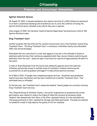 Ignition Interlock Devices
On August 15, 2010, it became mandatory that anyone convicted of a DWI offence be sentenced
to at least a conditional discharge and all sentences are to carry the condition of having the
ignition interlock device installed in any vehicle they own or operate.
Since August of 2010, the Herkimer County Probation Department has monitored a total of 108
Ignition Interlock cases.
Drug Treatment Court
Another program that has affected the county’s incarceration rate is the Herkimer County Drug
Treatment Court. The Drug Treatment Court, in existence in Herkimer County since December
2003, has served 66 people.
Individuals that are convicted of a crime that appears to be due to the offender’s alcohol or
substance addiction have their sentences suspended while they receive intensive monitoring and
assistance from the court. Cases are open to services for a period of approximately 18 month to
two years.
A team of 18 professionals from the Courts and community agencies work with addicted
offenders and provide access to multiple levels of treatment, intensive monitoring and
accountability, as well as guidance and support to help achieve positive outcomes.
As of March 2013, 37 people have completed program services. Seventeen have graduated,
twenty have been terminated, and two were transferred to another Treatment Court. Four
individuals have re-offended.
In the last year, the Treatment Court census has doubled. Twenty people are currently receiving
Drug Treatment Court services.
The Lifeworks Group of Herkimer County, a non-profit organization of graduates and current
participants, was created to reduce the stigma of addiction recovery by becoming visible
“helpers” who demonstrate that there is life after a personal history of crime and addiction.
The group gives back to their communities through charitable good works. Proceeds are donated
to residents in need to help improve the quality of life for everyone.
121
Citizenship
Probation and Correctional Alternatives
 