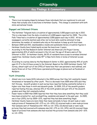 Voting
• There is an increasing disparity between those individuals that are registered to vote and
those that actually vote in elections in Herkimer County. This change is consistent with both
state and national trends.
Engaged and Informed Citizens
• The Herkimer Telegram had a circulation of approximately 3,000 papers each day in 2012.
This is a decrease from the daily circulation of 6,000 papers reported for 2009. The Little
Falls Times had a circulation of approximately 2,000 papers each day in 2012. All local
newspapers currently maintain web sites, but no local data could be obtained to help
determine the number of residents who rely on this medium to keep up with local news.
• Between 2009 and 2011, downloadable e-books and audiobooks library circulation figures in
Herkimer County have tripled nearly across the board over 3 years.
• According to the Pew Research Center Internet and American Life Project Survey,
approximately 81% of adults surveyed in the US over the age of 18 were users of the
Internet in 2012. In Herkimer County, 96.5% of residents have access to wireless Internet
capabilities. Herkimer County ranks 45th
in New York State in terms of Internet access
speed.
• According to a survey done by the Pew Research Center in 2012, approximately 95% of youth
ages 12-17 in the US have access to the Internet. Based on the 2009 Herkimer County TAP
Survey, almost eight out of ten (79%) of teens have their own personal e-mail address, and
nearly three out of four (72%) have a personal profile page on places such as Facebook or
MySpace.
Youth Citizenship
• Almost one in six teens (16%) indicated in the 2009 survey that they felt constantly teased,
threatened or harassed by other youth. This is a decrease from 2005 when 20% said they
felt this way. Seventh graders in each survey have reported feeling constantly bullied at a
higher rate than those in ninth and eleventh grade. In 2009, 21% of the seventh graders
reported feeling this way, whereas 15% of the ninth graders and just 12% of the eleventh
graders said they felt constantly bullied.
• Fewer teens in 2009 than 2005 reported that that they have done something that they could
have been arrested for, such as shoplifting, vandalism and assault in the past year. In 2005,
one in four (25%), but by 2009—22%, reported they had done something illegal.
• Herkimer County teens are more likely than teens nationally to have: (1) sent nude or semi-
nude pictures of themselves (HC—27% vs. US—19%); (2) received nude or semi-nude pictures
that someone sent of themselves (HC—40% vs. US—31%); (3) shared nude or semi-nude
pictures they had received with someone else (HC—17% vs. US—14%); and (4) received these
types of pictures from someone who had received the pictures from someone else (HC—32%
vs. US—29%).
134
Citizenship
Key Findings & Commentary
 