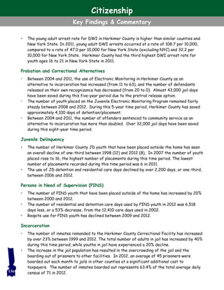 • The young adult arrest rate for DWI in Herkimer County is higher than similar counties and
New York State. In 2011, young adult DWI arrests occurred at a rate of 108.7 per 10,000,
compared to a rate of 47.0 per 10,000 for New York State (excluding NYC) and 32.2 per
10,000 for New York State. Herkimer County had the third highest DWI arrest rate for
youth ages 16 to 21 in New York State in 2011.
Probation and Correctional Alternatives
• Between 2004 and 2011, the use of Electronic Monitoring in Herkimer County as an
alternative to incarceration has increased (from 11 to 63), and the number of defendants
released on their own recognizance has decreased (from 20 to 0). Almost 43,000 jail days
have been saved during this five-year period due to the pretrial release option.
• The number of youth placed on the Juvenile Electronic Monitoring Program remained fairly
steady between 2008 and 2012. During this 5-year time period, Herkimer County has saved
approximately 4,100 days of detention/placement.
• Between 2004 and 2011, the number of offenders sentenced to community service as an
alternative to incarceration has more than doubled. Over 32,000 jail days have been saved
during this eight-year time period.
Juvenile Delinquency
• The number of Herkimer County JD youth that have been placed outside the home has seen
an overall decline of one-third between 1998 (12) and 2012 (8), In 2007 the number of youth
placed rose to 16, the highest number of placements during this time period. The lowest
number of placements recorded during this time period was 6 in 2011.
• The use of JD detention and residential care days declined by over 2,200 days, or one-third,
between 2006 and 2012.
Persons in Need of Supervision (PINS)
• The number of PINS youth that have been placed outside of the home has increased by 20%
between 2000 and 2012.
• The number of residential and detention care days used by PINS youth in 2012 was 6,518
days less, or a 53% decrease, from the 12,410 care days used in 2002.
• Respite use for PINS youth has declined between 2009 and 2012.
Incarceration
• The number of inmates remanded to the Herkimer County Correctional Facility has increased
by over 23% between 1999 and 2012. The total number of adults in jail has increased by 40%
during this time period, while youths in jail have experienced a 20% decline.
• The increase in the jail population has resulted in the overcrowding of the jail and the
boarding out of prisoners to other facilities. In 2012, an average of 45 prisoners were
boarded out each month to jails in other counties at a significant additional cost to
taxpayers. The number of inmates boarded out represents 63.4% of the total average daily
census of 71 in 2012.136
Citizenship
Key Findings & Commentary
 