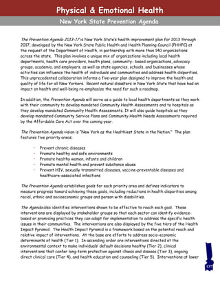 137
Physical & Emotional Health
New York State Prevention Agenda
The Prevention Agenda 2013-17 is New York State’s health improvement plan for 2013 through
2017, developed by the New York State Public Health and Health Planning Council (PHHPC) at
the request of the Department of Health, in partnership with more than 140 organizations
across the state. This plan involves a unique mix of organizations including local health
departments, health care providers, health plans, community- based organizations, advocacy
groups, academia, and employers, as well as state agencies, schools, and businesses whose
activities can influence the health of individuals and communities and address health disparities.
This unprecedented collaboration informs a five-year plan designed to improve the health and
quality of life for all New Yorkers. Recent natural disasters in New York State that have had an
impact on health and well-being re-emphasize the need for such a roadmap.
In addition, the Prevention Agenda will serve as a guide to local health departments as they work
with their community to develop mandated Community Health Assessments and to hospitals as
they develop mandated Community Health Assessments. It will also guide hospitals as they
develop mandated Community Service Plans and Community Health Needs Assessments required
by the Affordable Care Act over the coming year.
The Prevention Agenda vision is “New York as the Healthiest State in the Nation.” The plan
features five priority areas:
• Prevent chronic diseases
• Promote healthy and safe environments
• Promote healthy women, infants and children
• Promote mental health and prevent substance abuse
• Prevent HIV, sexually transmitted diseases, vaccine-preventable diseases and
healthcare-associated infections
The Prevention Agenda establishes goals for each priority area and defines indicators to
measure progress toward achieving these goals, including reductions in health disparities among
racial, ethnic and socioeconomic groups and person with disabilities.
The Agenda also identifies interventions shown to be effective to reach each goal. These
interventions are displayed by stakeholder groups so that each sector can identify evidence-
based or promising practices they can adapt for implementation to address the specific health
issues in their communities. The interventions are also displayed by the five tiers of the Health
Impact Pyramid. The Health Impact Pyramid is a framework based on the potential reach and
relative impact of interventions. At the base are efforts to address socio-economic
determinants of health (Tier 1). In ascending order are interventions directed at the
environmental context to make individuals’ default decisions healthy (Tier 2), clinical
interventions that confer long-term protection against illness and disease (Tier 3), ongoing
direct clinical care (Tier 4), and health education and counseling (Tier 5). Interventions at lower
 