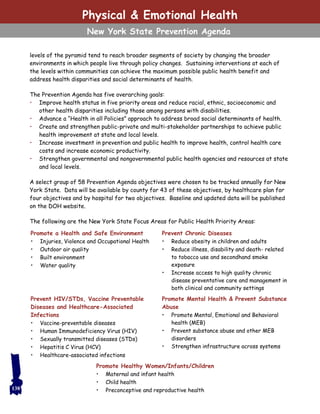 Physical & Emotional Health
New York State Prevention Agenda
levels of the pyramid tend to reach broader segments of society by changing the broader
environments in which people live through policy changes. Sustaining interventions at each of
the levels within communities can achieve the maximum possible public health benefit and
address health disparities and social determinants of health.
The Prevention Agenda has five overarching goals:
• Improve health status in five priority areas and reduce racial, ethnic, socioeconomic and
other health disparities including those among persons with disabilities.
• Advance a “Health in all Policies” approach to address broad social determinants of health.
• Create and strengthen public-private and multi-stakeholder partnerships to achieve public
health improvement at state and local levels.
• Increase investment in prevention and public health to improve health, control health care
costs and increase economic productivity.
• Strengthen governmental and nongovernmental public health agencies and resources at state
and local levels.
A select group of 58 Prevention Agenda objectives were chosen to be tracked annually for New
York State. Data will be available by county for 43 of these objectives, by healthcare plan for
four objectives and by hospital for two objectives. Baseline and updated data will be published
on the DOH website.
The following are the New York State Focus Areas for Public Health Priority Areas:
138
Promote a Health and Safe Environment
• Injuries, Violence and Occupational Health
• Outdoor air quality
• Built environment
• Water quality
Prevent Chronic Diseases
• Reduce obesity in children and adults
• Reduce illness, disability and death- related
to tobacco use and secondhand smoke
exposure
• Increase access to high quality chronic
disease preventative care and management in
both clinical and community settings
Prevent HIV/STDs, Vaccine Preventable
Diseases and Healthcare-Associated
Infections
• Vaccine-preventable diseases
• Human Immunodeficiency Virus (HIV)
• Sexually transmitted diseases (STDs)
• Hepatitis C Virus (HCV)
• Healthcare-associated infections
Promote Mental Health & Prevent Substance
Abuse
• Promote Mental, Emotional and Behavioral
health (MEB)
• Prevent substance abuse and other MEB
disorders
• Strengthen infrastructure across systems
Promote Healthy Women/Infants/Children
• Maternal and infant health
• Child health
• Preconceptive and reproductive health
 