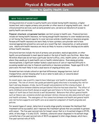 WHY THIS IS IMPORTANT
139
Physical & Emotional Health
Access to Quality Health Care
Strong predictors of access to quality health care include having health insurance, a higher
income level, and a regular primary care provider or other source of ongoing health care. Use of
clinical preventive services, such as early prenatal care, can serve as indicators of access to
quality health care services.
Financial, structural, and personal barriers can limit access to health care. Financial barriers
include not having health insurance, not having enough health insurance to cover needed services,
or not having the financial capacity to cover services outside a health plan or insurance program.
Persons with health insurance are more likely to have a primary care provider and to have
received appropriate preventive care such as a recent Pap test, immunization, or early prenatal
care. Adults with health insurance are twice as likely to receive a routine checkup as are adults
without health insurance.
Structural barriers include the lack of primary care providers, medical specialists, or other
health care professionals to meet special needs or the lack of health care facilities. More than
40 million Americans do not have a particular doctor’s office, clinic, health center, or other place
where they usually go to seek health care or health-related advice. Even among privately
insured persons, a significant number lacked a usual source of care or reported difficulty in
accessing needed care due to financial constraints or insurance problems. People aged 18 to 24
years were the most likely to lack a usual source of ongoing primary care.
Personal barriers include cultural or spiritual differences, language barriers, lack of
transportation, and not knowing what to do or when to seek care, or concerns about
confidentiality or discrimination.
In recent years, new scientific reports have linked poor oral health to adverse general health
outcomes. The role of chronic low-grade periodontal (gum) infections in increasing the risk for
heart and lung diseases, stroke, low birth weight and premature births is being studied. A
strong association between diabetes and periodontal infection has been observed. The effect of
early childhood caries (tooth decay) on weight gain and failure to thrive has been reported. The
impact of tooth loss on food choices is well documented. Behaviors that affect general health
such as tobacco use, excessive alcohol use and poor dietary choices are also associated with poor
oral health outcomes. The emergence of this connection between oral health and general health
and risk factors supports oral health care as an essential component of health programs and
policies.
For several types of cancer, detection at an early stage greatly increases the likelihood that
treatment will be successful, and it improves the treatment options that are available to persons
with cancer. The five-year survival rate for breast cancer that is in its earliest stages is 97.0%,
while, at late stage, it is only 23.3%. Similarly, colorectal cancer diagnosed in its earliest stage
currently has a five-year survival rate of 90.1% as opposed to later stage disease, which has a
five-year survival rate of 9.2%.
 