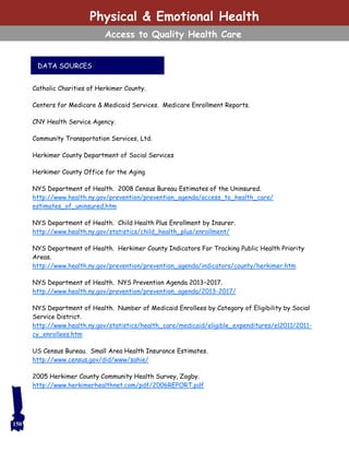 Catholic Charities of Herkimer County.
Centers for Medicare & Medicaid Services. Medicare Enrollment Reports.
CNY Health Service Agency.
Community Transportation Services, Ltd.
Herkimer County Department of Social Services
Herkimer County Office for the Aging
NYS Department of Health. 2008 Census Bureau Estimates of the Uninsured.
http://www.health.ny.gov/prevention/prevention_agenda/access_to_health_care/
estimates_of_uninsured.htm
NYS Department of Health. Child Health Plus Enrollment by Insurer.
http://www.health.ny.gov/statistics/child_health_plus/enrollment/
NYS Department of Health. Herkimer County Indicators For Tracking Public Health Priority
Areas.
http://www.health.ny.gov/prevention/prevention_agenda/indicators/county/herkimer.htm
NYS Department of Health. NYS Prevention Agenda 2013–2017.
http://www.health.ny.gov/prevention/prevention_agenda/2013-2017/
NYS Department of Health. Number of Medicaid Enrollees by Category of Eligibility by Social
Service District.
http://www.health.ny.gov/statistics/health_care/medicaid/eligible_expenditures/el2011/2011-
cy_enrollees.htm
US Census Bureau. Small Area Health Insurance Estimates.
http://www.census.gov/did/www/sahie/
2005 Herkimer County Community Health Survey, Zogby.
http://www.herkimerhealthnet.com/pdf/2006REPORT.pdf
Physical & Emotional Health
Access to Quality Health Care
DATA SOURCES
150
 