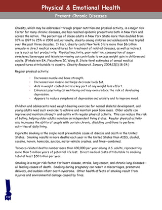 Obesity, which may be addressed through proper nutrition and physical activity, is a major risk
factor for many chronic diseases, and has reached epidemic proportions both in New York and
across the nation. The percentage of obese adults in New York State more than doubled from
10% in 1997 to 25% in 2008 and, nationally, obesity among children and adolescents has tripled
over the past three decades. In fact, obesity costs New York State more than $6 billion
annually in direct medical expenditures for treatment of related diseases, as well as indirect
costs such as lost productivity. Physical inactivity, poor nutrition, consumption of sugar-
sweetened beverages and television viewing can contribute to excess weight gain in children and
adults. (Finkelstein EA, Fiebelkorn IC, Wang G. State-level estimates of annual medical
expenditures attributable to obesity. Obesity Research. January 2004;12(1):18-24.)
Regular physical activity:
• Increases muscle and bone strength.
• Increases lean muscle and helps decrease body fat.
• Aids in weight control and is a key part of any weight loss effort.
• Enhances psychological well-being and may even reduce the risk of developing
depression.
• Appears to reduce symptoms of depression and anxiety and to improve mood.
Children and adolescents need weight-bearing exercise for normal skeletal development, and
young adults need such exercise to achieve and maintain peak bone mass. Older adults can
improve and maintain strength and agility with regular physical activity. This can reduce the risk
of falling, helping older adults maintain an independent living status. Regular physical activity
also increases the ability of people with certain chronic, disabling conditions to perform
activities of daily living.
Cigarette smoking is the single most preventable cause of disease and death in the United
States. Smoking results in more deaths each year in the United States than AIDS, alcohol,
cocaine, heroin, homicide, suicide, motor vehicle crashes, and fires—combined.
Tobacco-related deaths number more than 430,000 per year among U.S. adults, representing
more than 5 million years of potential life lost. Direct medical costs attributable to smoking
total at least $50 billion per year.
Smoking is a major risk factor for heart disease, stroke, lung cancer, and chronic lung diseases—
all leading causes of death. Smoking during pregnancy can result in miscarriages, premature
delivery, and sudden infant death syndrome. Other health effects of smoking result from
injuries and environmental damage caused by fires.
152
Physical & Emotional Health
Prevent Chronic Diseases
 