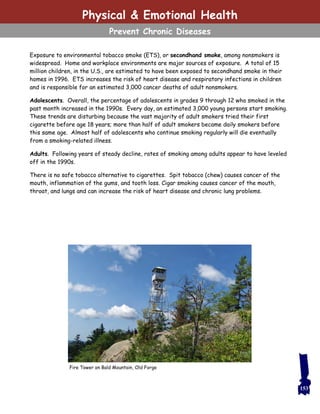 153
Exposure to environmental tobacco smoke (ETS), or secondhand smoke, among nonsmokers is
widespread. Home and workplace environments are major sources of exposure. A total of 15
million children, in the U.S., are estimated to have been exposed to secondhand smoke in their
homes in 1996. ETS increases the risk of heart disease and respiratory infections in children
and is responsible for an estimated 3,000 cancer deaths of adult nonsmokers.
Adolescents. Overall, the percentage of adolescents in grades 9 through 12 who smoked in the
past month increased in the 1990s. Every day, an estimated 3,000 young persons start smoking.
These trends are disturbing because the vast majority of adult smokers tried their first
cigarette before age 18 years; more than half of adult smokers became daily smokers before
this same age. Almost half of adolescents who continue smoking regularly will die eventually
from a smoking-related illness.
Adults. Following years of steady decline, rates of smoking among adults appear to have leveled
off in the 1990s.
There is no safe tobacco alternative to cigarettes. Spit tobacco (chew) causes cancer of the
mouth, inflammation of the gums, and tooth loss. Cigar smoking causes cancer of the mouth,
throat, and lungs and can increase the risk of heart disease and chronic lung problems.
Fire Tower on Bald Mountain, Old Forge
Physical & Emotional Health
Prevent Chronic Diseases
 