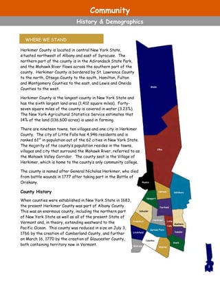 Community
History & Demographics
Herkimer County is located in central New York State,
situated northwest of Albany and east of Syracuse. The
northern part of the county is in the Adirondack State Park,
and the Mohawk River flows across the southern part of the
county. Herkimer County is bordered by St. Lawrence County
to the north, Otsego County to the south, Hamilton, Fulton
and Montgomery Counties to the east, and Lewis and Oneida
Counties to the west.
Herkimer County is the longest county in New York State and
has the sixth largest land area (1,412 square miles). Forty-
seven square miles of the county is covered in water (3.23%).
The New York Agricultural Statistics Service estimates that
14% of the land (136,600 acres) is used in farming.
There are nineteen towns, ten villages and one city in Herkimer
County. The city of Little Falls has 4,946 residents and is
ranked 61st
in population out of the 62 cities in New York State.
The majority of the county’s population resides in the towns,
villages and city that surround the Mohawk River, referred to as
the Mohawk Valley Corridor. The county seat is the Village of
Herkimer, which is home to the county’s only community college.
The county is named after General Nicholas Herkimer, who died
from battle wounds in 1777 after taking part in the Battle of
Oriskany.
County History
When counties were established in New York State in 1683,
the present Herkimer County was part of Albany County.
This was an enormous county, including the northern part
of New York State as well as all of the present State of
Vermont and, in theory, extending westward to the
Pacific Ocean. This county was reduced in size on July 3,
1766 by the creation of Cumberland County, and further
on March 16, 1770 by the creation of Gloucester County,
both containing territory now in Vermont.
WHERE WE STAND
1
 