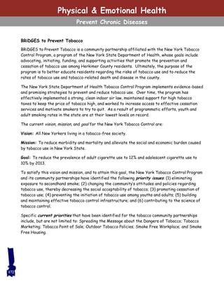 BRiDGES to Prevent Tobacco
BRiDGES to Prevent Tobacco is a community partnership affiliated with the New York Tobacco
Control Program, a program of the New York State Department of Health, whose goals include
advocating, initiating, funding, and supporting activities that promote the prevention and
cessation of tobacco use among Herkimer County residents. Ultimately, the purpose of the
program is to better educate residents regarding the risks of tobacco use and to reduce the
rates of tobacco use and tobacco-related death and disease in the county.
The New York State Department of Health Tobacco Control Program implements evidence-based
and promising strategies to prevent and reduce tobacco use. Over time, the program has
effectively implemented a strong, clean indoor air law, maintained support for high tobacco
taxes to keep the price of tobacco high, and worked to increase access to effective cessation
services and motivate smokers to try to quit. As a result of programmatic efforts, youth and
adult smoking rates in the state are at their lowest levels on record.
The current vision, mission, and goal for the New York Tobacco Control are:
Vision: All New Yorkers living in a tobacco-free society.
Mission: To reduce morbidity and mortality and alleviate the social and economic burden caused
by tobacco use in New York State.
Goal: To reduce the prevalence of adult cigarette use to 12% and adolescent cigarette use to
10% by 2013.
To satisfy this vision and mission, and to attain this goal, the New York Tobacco Control Program
and its community partnerships have identified the following priority issues: (1) eliminating
exposure to secondhand smoke; (2) changing the community’s attitudes and policies regarding
tobacco use, thereby decreasing the social acceptability of tobacco; (3) promoting cessation of
tobacco use; (4) preventing the initiation of tobacco use among youths and adults; (5) building
and maintaining effective tobacco control infrastructure; and (6) contributing to the science of
tobacco control.
Specific current priorities that have been identified for the tobacco community partnerships
include, but are not limited to: Spreading the Message about the Dangers of Tobacco; Tobacco
Marketing; Tobacco Point of Sale; Outdoor Tobacco Policies; Smoke Free Workplace; and Smoke
Free Housing.
172
Physical & Emotional Health
Prevent Chronic Diseases
 