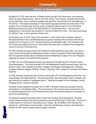 On March 12, 1772, what was left of Albany County was split into three parts, one remaining
under the name Albany County. One of the other pieces, Tryon County, contained the western
portion (and thus, since no western boundary was specified, theoretically still extended west to
the Pacific). The eastern boundary of Tryon County was approximately five miles west of the
present city of Schenectady, and the county included the western part of the Adirondack
Mountains and the area west of the West Branch of the Delaware River. The area then
designated as Tryon County now includes 37 counties of New York State. The county was named
for William Tryon, colonial governor of New York.
In the years prior to 1776, most of the Loyalists in Tryon County fled to Canada. General
Nicholas Herkimer’s force of 800 Palatines succeeded in holding off an attack of British and
Indians at Fort Stanwix in 1777, thereby protecting the Mohawk Valley. Fort Herkimer and
Fort Dayton provided protection for the settlers who were able to maintain their prosperous
farms at the end of the hostilities.
In 1784, following the peace treaty that ended the American Revolutionary War, the name of
Tryon County was changed to Montgomery County to honor the general, Richard Montgomery,
who had captured several places in Canada and died attempting to capture the city of Quebec,
replacing the name of the hated British governor.
In 1789, the size of Montgomery County was reduced by the splitting off of Ontario County
from Montgomery. The actual area split off from Montgomery County was much larger than the
present county, also including the present Allegany, Cattaraugus, Chautauqua, Erie, Genesee,
Livingston, Monroe, Niagara, Orleans, Steuben, Wyoming, Yates, and part of Schuyler and Wayne
Counties.
In 1791, Herkimer County was one of three counties split off from Montgomery (the other two
being Otsego and Tioga Counties). This was much larger than the present county, however, and
was reduced by a number of subsequent splits. These splits helped to form Onondaga, Oneida,
Chenango and St. Lawrence Counties.
Herkimer County assumed its present form in 1817. Herkimer County now extends from the
Adirondacks to the Mohawk Valley. The vast forests to the north provide wood products and
recreational opportunities in the Adirondack Park, while the southern valleys are favorable for
agriculture and dairying.
As westward expansion provided access to land more suitable for growing wheat, Herkimer
County farmers realized that dairying would be a more profitable use of their land. The lack of
a mass market for milk led to the production of cheese. By the 1850s, Little Falls was the
location of a world famous cheese market. Later the railroads gave access to the downstate
market for milk, and the cheese industry began to decline.
2
Community
History & Demographics
 
