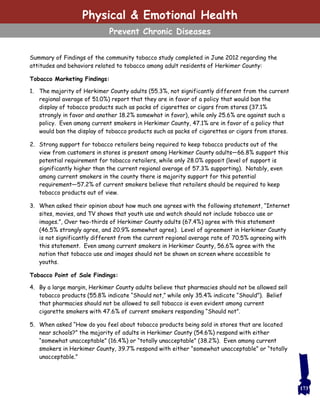 Summary of Findings of the community tobacco study completed in June 2012 regarding the
attitudes and behaviors related to tobacco among adult residents of Herkimer County:
Tobacco Marketing Findings:
1. The majority of Herkimer County adults (55.3%, not significantly different from the current
regional average of 51.0%) report that they are in favor of a policy that would ban the
display of tobacco products such as packs of cigarettes or cigars from stores (37.1%
strongly in favor and another 18.2% somewhat in favor), while only 25.6% are against such a
policy. Even among current smokers in Herkimer County, 47.1% are in favor of a policy that
would ban the display of tobacco products such as packs of cigarettes or cigars from stores.
2. Strong support for tobacco retailers being required to keep tobacco products out of the
view from customers in stores is present among Herkimer County adults—66.8% support this
potential requirement for tobacco retailers, while only 28.0% opposit (level of support is
significantly higher than the current regional average of 57.3% supporting). Notably, even
among current smokers in the county there is majority support for this potential
requirement—57.2% of current smokers believe that retailers should be required to keep
tobacco products out of view.
3. When asked their opinion about how much one agrees with the following statement, “Internet
sites, movies, and TV shows that youth use and watch should not include tobacco use or
images.”, Over two-thirds of Herkimer County adults (67.4%) agree with this statement
(46.5% strongly agree, and 20.9% somewhat agree). Level of agreement in Herkimer County
is not significantly different from the current regional average rate of 70.5% agreeing with
this statement. Even among current smokers in Herkimer County, 56.6% agree with the
notion that tobacco use and images should not be shown on screen where accessible to
youths.
Tobacco Point of Sale Findings:
4. By a large margin, Herkimer County adults believe that pharmacies should not be allowed sell
tobacco products (55.8% indicate “Should not,” while only 35.4% indicate “Should”). Belief
that pharmacies should not be allowed to sell tobacco is even evident among current
cigarette smokers with 47.6% of current smokers responding “Should not”.
5. When asked “How do you feel about tobacco products being sold in stores that are located
near schools?” the majority of adults in Herkimer County (54.6%) respond with either
“somewhat unacceptable” (16.4%) or “totally unacceptable” (38.2%). Even among current
smokers in Herkimer County, 39.7% respond with either “somewhat unacceptable” or “totally
unacceptable.”
173
Physical & Emotional Health
Prevent Chronic Diseases
 