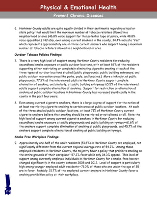 6. Herkimer County adults are quite equally divided in their sentiments regarding a local or
state policy that would limit the maximum number of tobacco retailers allowed in a
neighborhood or area (46.8% voice support for this potential type of policy, while 48.8%
voice opposition.) Notably, even among current smokers in the county, 34.4% indicate “Yes”
which represents approximately one-in-three current smokers who support having a maximum
number of tobacco retailers allowed in a neighborhood or area.
Outdoor Tobacco Policies Findings:
7. There is a very high level of support among Herkimer County residents for reducing
secondhand smoke exposure at public outdoor locations, with at least 86% of the residents
supporting either restricting or completely eliminating cigarette smoking at each of the
three types of outdoor locations studied (public playgrounds; public building entryways; and
public outdoor recreation areas like parks, pools, and beaches.) More strikingly, at public
playgrounds, 77.9% of the interviewed adults in Herkimer County support complete
elimination of smoking, and similarly, at public building entryways 65.5% of the interviewed
adults support complete elimination of smoking. Support for restriction or elimination of
smoking at public outdoor locations in Herkimer County has increased significantly in the
county in the past four years.
8. Even among current cigarette smokers, there is a large degree of support for the notion of
at least restricting cigarette smoking to certain areas at public outdoor locations. At each
of the three studied public outdoor locations, at least 71% of Herkimer County current
cigarette smokers believe that smoking should be restricted or not allowed at all. Note the
high level of support among current cigarette smokers in Herkimer County for reducing
secondhand smoke exposure at public playgrounds and public building entryways—61.6% of
the smokers support complete elimination of smoking at public playgrounds, and 45.7% of the
smokers support complete elimination of smoking at public building entryways.
Smoke Free Workplace Findings:
9. Approximately one-half of the adult residents (51.6%) in Herkimer County are employed, not
significantly different from the current regional average rate of 54.2%. Among these
employed residents in Herkimer County, the majority favor a policy that prohibits smoking on
the entire grounds of their workplace—57.2% favor while only 36.3% oppose. This level of
support among currently employed individuals in Herkimer County for a smoke-free has not
changed significantly in the county between 2008 and 2012. Level of support is particularly
high among younger employed adult residents—71.0% of those who are under the age of 35
are in favor. Notably, 15.7% of the employed current smokers in Herkimer County favor a
smoking prohibition policy at their workplace.
174
Physical & Emotional Health
Prevent Chronic Diseases
 