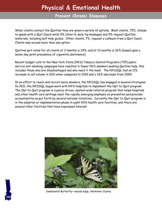 When clients contact the Quitline they are given a variety of options. Most clients, 75%, choose
to speak with a Quit Coach while 9% listen to daily tip messages and 5% request Quitline
materials, including self help guides. Other clients, 7%, request a callback from a Quit Coach.
Clients may access more than one option.
Quitline quit rates for all clients at 3 months is 34%, and at 12 months is 36% (based upon a
seven-day point prevalence of cigarette abstinence).
Recent budget cuts to the New York State (NYS) Tobacco Control Program’s (TCP) public
service anti-smoking campaigns have resulted in fewer NYS smokers seeking Quitline help; this
includes those who are disadvantaged and who need it the most. The NYSSQL had an 11%
increase in call volume in 2011 when compared to 2010 and a 26% decrease from 2009.
In an effort to reach and recruit more smokers, the NYSSQL has engaged in several strategies.
In 2011, the NYSSQL began work with NYS hospitals to implement the Opt-to-Quit program.
The Opt-to-Quit program is a policy-driven, system-wide referral program that helps hospitals
and other health care settings meet the rapidly emerging emphasis on prevention and provider
accountability as put forth by several national initiatives. Currently the Opt-to-Quit program is
in the adoption or implementation phase in eight NYS health care facilities, and there are
several other facilities that have expressed interest.
Physical & Emotional Health
Prevent Chronic Diseases
180
Swallowtail Butterfly—woods edge, Herkimer County
 