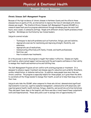 Chronic Disease Self-Management Program
Because of the high incidence of chronic disease in Herkimer County and the effects these
diseases have on quality of life, an intervention to improve the lives of individuals with chronic
disease was sought. The Stanford Chronic Disease Self-Management Program (CDSMP) is a
research based best practice program administered through workshops given two and a half
hours, once a week, in community settings. People with different chronic health problems attend
together. Workshops are facilitated by two trained leaders.
Subjects covered include:
• Techniques to deal with problems such as frustration, fatigue, pain and isolation,
• Appropriate exercise for maintaining and improving strength, flexibility, and
endurance,
• Appropriate use of medications,
• Communicating effectively with family, friends, and health professionals,
• Nutrition, and
• How to evaluate new treatments.
It is the process in which the program is taught that makes it effective. Classes are highly
participative, where mutual support and success build the participants confidence in their ability
to manage their health and maintain active and fulfilling lives.
The Self-Management Program will not conflict with existing programs or treatment. It is
designed to enhance regular treatment and disease-specific education such as Better Breathers,
cardiac rehabilitation, or diabetes instruction. In addition, many people have more than one
chronic condition. The program is especially helpful for these people, as it gives them the skills
to coordinate all the things needed to manage their health, as well as to help them keep active in
their lives.
Subjects who take the CDSMP, when compared to those who did not, demonstrated significant
improvements in exercise, cognitive symptom management, communication with physicians, self-
reported general health, health distress, fatigue, disability, and social/role activities limitations.
They also spent fewer days in the hospital, and there was also a trend toward fewer outpatients
visits and hospitalizations. These data yield a cost to savings ratio of approximately 1:4.
181
Physical & Emotional Health
Prevent Chronic Diseases
 