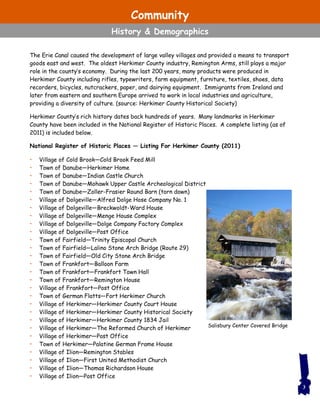 Salisbury Center Covered Bridge
The Erie Canal caused the development of large valley villages and provided a means to transport
goods east and west. The oldest Herkimer County industry, Remington Arms, still plays a major
role in the county’s economy. During the last 200 years, many products were produced in
Herkimer County including rifles, typewriters, farm equipment, furniture, textiles, shoes, data
recorders, bicycles, nutcrackers, paper, and dairying equipment. Immigrants from Ireland and
later from eastern and southern Europe arrived to work in local industries and agriculture,
providing a diversity of culture. (source: Herkimer County Historical Society)
Herkimer County’s rich history dates back hundreds of years. Many landmarks in Herkimer
County have been included in the National Register of Historic Places. A complete listing (as of
2011) is included below.
National Register of Historic Places — Listing For Herkimer County (2011)
• Village of Cold Brook—Cold Brook Feed Mill
• Town of Danube—Herkimer Home
• Town of Danube—Indian Castle Church
• Town of Danube—Mohawk Upper Castle Archeological District
• Town of Danube—Zoller-Frasier Round Barn (torn down)
• Village of Dolgeville—Alfred Dolge Hose Company No. 1
• Village of Dolgeville—Breckwoldt-Ward House
• Village of Dolgeville—Menge House Complex
• Village of Dolgeville—Dolge Company Factory Complex
• Village of Dolgeville—Post Office
• Town of Fairfield—Trinity Episcopal Church
• Town of Fairfield—Lalino Stone Arch Bridge (Route 29)
• Town of Fairfield—Old City Stone Arch Bridge
• Town of Frankfort—Balloon Farm
• Town of Frankfort—Frankfort Town Hall
• Town of Frankfort—Remington House
• Village of Frankfort—Post Office
• Town of German Flatts—Fort Herkimer Church
• Village of Herkimer—Herkimer County Court House
• Village of Herkimer—Herkimer County Historical Society
• Village of Herkimer—Herkimer County 1834 Jail
• Village of Herkimer—The Reformed Church of Herkimer
• Village of Herkimer—Post Office
• Town of Herkimer—Palatine German Frame House
• Village of Ilion—Remington Stables
• Village of Ilion—First United Methodist Church
• Village of Ilion—Thomas Richardson House
• Village of Ilion—Post Office
3
Community
History & Demographics
 