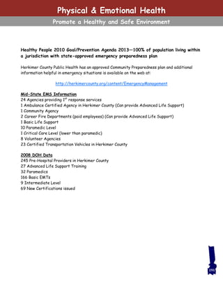 191
Healthy People 2010 Goal/Prevention Agenda 2013—100% of population living within
a jurisdiction with state-approved emergency preparedness plan
Herkimer County Public Health has an approved Community Preparedness plan and additional
information helpful in emergency situations is available on the web at:
http://herkimercounty.org/content/EmergencyManagement
Mid-State EMS Information
24 Agencies providing 1st
response services
1 Ambulance Certified Agency in Herkimer County (Can provide Advanced Life Support)
1 Community Agency
2 Career Fire Departments (paid employees) (Can provide Advanced Life Support)
1 Basic Life Support
10 Paramedic Level
1 Critical Care Level (lower than paramedic)
8 Volunteer Agencies
23 Certified Transportation Vehicles in Herkimer County
2008 DOH Data
245 Pre-Hospital Providers in Herkimer County
27 Advanced Life Support Training
32 Paramedics
166 Basic EMTs
9 Intermediate Level
69 New Certifications issued
Physical & Emotional Health
Promote a Healthy and Safe Environment
 