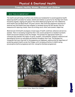 WHY THIS IS IMPORTANT
The health and well-being of mothers and children are fundamental to overall population health.
Improving health outcomes for women, infants and children is a priority for the New York State
Prevention Agenda, aligning with goals of the state’s Medicaid program and Title V/Maternal
Child Health Services Block Grant. Of great concern, New York’s key population indicators of
maternal and child health have been stagnant or worsened during the last decade. Even for
measures with improving trends, there are striking racial, ethnic and economic disparities.
Maternal and child health encompass a broad scope of health conditions, behaviors and service
systems. There is increasing recognition that a ‘life course’ perspective is needed to promote
health and prevent disease across the lifespan. This perspective approaches health as a
continuum and considers the impact of social, economic, environmental, biological, behavioral and
psychological factors on individuals and families throughout their lives. This perspective
recognizes that more than half of all pregnancies are unplanned, underscoring the importance of
promoting women’s health across the lifespan, with increasing attention to health during
preconception (before pregnancy) and inter-conception (between pregnancies).
193
General Herkimer Statue—Meyers Park, Herkimer
Physical & Emotional Health
Promote Healthy Women, Infants and Children
 