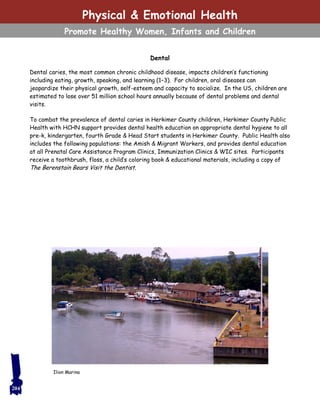 Dental
Dental caries, the most common chronic childhood disease, impacts children’s functioning
including eating, growth, speaking, and learning (1–3). For children, oral diseases can
jeopardize their physical growth, self-esteem and capacity to socialize. In the US, children are
estimated to lose over 51 million school hours annually because of dental problems and dental
visits.
To combat the prevalence of dental caries in Herkimer County children, Herkimer County Public
Health with HCHN support provides dental health education on appropriate dental hygiene to all
pre-k, kindergarten, fourth Grade & Head Start students in Herkimer County. Public Health also
includes the following populations: the Amish & Migrant Workers, and provides dental education
at all Prenatal Care Assistance Program Clinics, Immunization Clinics & WIC sites. Participants
receive a toothbrush, floss, a child’s coloring book & educational materials, including a copy of
The Berenstain Bears Visit the Dentist.
204
Ilion Marina
Physical & Emotional Health
Promote Healthy Women, Infants and Children
 
