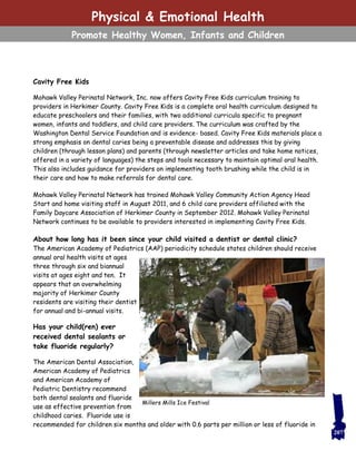 Cavity Free Kids
Mohawk Valley Perinatal Network, Inc. now offers Cavity Free Kids curriculum training to
providers in Herkimer County. Cavity Free Kids is a complete oral health curriculum designed to
educate preschoolers and their families, with two additional curricula specific to pregnant
women, infants and toddlers, and child care providers. The curriculum was crafted by the
Washington Dental Service Foundation and is evidence- based. Cavity Free Kids materials place a
strong emphasis on dental caries being a preventable disease and addresses this by giving
children (through lesson plans) and parents (through newsletter articles and take home notices,
offered in a variety of languages) the steps and tools necessary to maintain optimal oral health.
This also includes guidance for providers on implementing tooth brushing while the child is in
their care and how to make referrals for dental care.
Mohawk Valley Perinatal Network has trained Mohawk Valley Community Action Agency Head
Start and home visiting staff in August 2011, and 6 child care providers affiliated with the
Family Daycare Association of Herkimer County in September 2012. Mohawk Valley Perinatal
Network continues to be available to providers interested in implementing Cavity Free Kids.
About how long has it been since your child visited a dentist or dental clinic?
The American Academy of Pediatrics (AAP) periodicity schedule states children should receive
annual oral health visits at ages
three through six and biannual
visits at ages eight and ten. It
appears that an overwhelming
majority of Herkimer County
residents are visiting their dentist
for annual and bi-annual visits.
Has your child(ren) ever
received dental sealants or
take fluoride regularly?
The American Dental Association,
American Academy of Pediatrics
and American Academy of
Pediatric Dentistry recommend
both dental sealants and fluoride
use as effective prevention from
childhood caries. Fluoride use is
recommended for children six months and older with 0.6 parts per million or less of fluoride in
207
Millers Mills Ice Festival
Physical & Emotional Health
Promote Healthy Women, Infants and Children
 