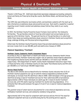 Theater in Old Forge, NY. Additional educational awareness campaigns surrounding community,
school and family are Prescription Drop Box events, Red Ribbon Week, and National Drug Facts
Week.
The HCPC also uses billboards, local media outlets, and maintains a website with the most up-to-
date information on substance abuse and prevention services. Each month a newsletter is posted
regarding recent trends in alcohol and substance abuse field as they relate to our county
concerns.
In 2012, the Herkimer County Prevention Council formed a local coalition: the Community
Partnership. The partnership consists of local law enforcement and various human service
agencies within Herkimer County. The goal and function of the partnership is to collectively
tackle those issues surrounding substance abuse concerns in Herkimer County such as synthetic
drugs, underage drinking, and the prescription drug problem.
Collectively the Herkimer County Prevention Council has provided substance abuse prevention
services in some form to over 22,331 youth and adults since January of 2009.
Chemical Dependency Treatment
Herkimer County Community Health Assessment Report
According to the U.S. Department of Health and Human Services, Community Health Status
Indicators (CHSI), Herkimer County has a higher rate of substance abuse hospital admissions
than neighboring Oneida County and NYS (15.5 per 100,000 vs. 13.9 and 6.3 per 100,000
respectively). NYS Department of Health, County Health Assessment Indicators report that
cirrhosis mortality rates in Herkimer County are also higher than Oneida County and NYS (10.1
per 100,000 vs. 6.7 and 6.0 per 100,000 respectively).
Service Need Profiles
The March 2011 OASAS Service Need Profile for Herkimer County indicates that 12.1% of
Herkimer County’s population over age 12 exhibits chemical dependence problems (6,478
individuals), an increase from 9% identified in March 2008. 1,818 individuals in this age group are
identified as being in need of treatment services for their addictions (28% of prevalence).
Approximately 1,200 of these individuals are adults age 18+ in need of alcohol treatment
services only, with 476 adults requiring treatment for alcohol and drug dependence. It is
estimated that 130 youths between the ages of 12 and 17 are in need of chemical dependence
treatment.
The greatest areas of unmet need are documented for crisis chemical dependence services,
methadone treatment services, and community residence living options.
Approximately half of the need for outpatient adult services and one-third of the need for
adolescent outpatient services is currently being met by the existing service capacity.
Physical & Emotional Health
Promote Mental Health and Prevent Substance Abuse
211
 