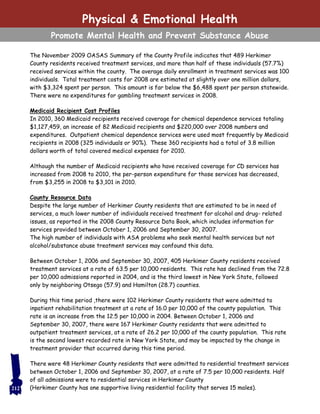 The November 2009 OASAS Summary of the County Profile indicates that 489 Herkimer
County residents received treatment services, and more than half of these individuals (57.7%)
received services within the county. The average daily enrollment in treatment services was 100
individuals. Total treatment costs for 2008 are estimated at slightly over one million dollars,
with $3,324 spent per person. This amount is far below the $6,488 spent per person statewide.
There were no expenditures for gambling treatment services in 2008.
Medicaid Recipient Cost Profiles
In 2010, 360 Medicaid recipients received coverage for chemical dependence services totaling
$1,127,459, an increase of 82 Medicaid recipients and $220,000 over 2008 numbers and
expenditures. Outpatient chemical dependence services were used most frequently by Medicaid
recipients in 2008 (325 individuals or 90%). These 360 recipients had a total of 3.8 million
dollars worth of total covered medical expenses for 2010.
Although the number of Medicaid recipients who have received coverage for CD services has
increased from 2008 to 2010, the per-person expenditure for those services has decreased,
from $3,255 in 2008 to $3,101 in 2010.
County Resource Data
Despite the large number of Herkimer County residents that are estimated to be in need of
services, a much lower number of individuals received treatment for alcohol and drug- related
issues, as reported in the 2008 County Resource Data Book, which includes information for
services provided between October 1, 2006 and September 30, 2007.
The high number of individuals with ASA problems who seek mental health services but not
alcohol/substance abuse treatment services may confound this data.
Between October 1, 2006 and September 30, 2007, 405 Herkimer County residents received
treatment services at a rate of 63.5 per 10,000 residents. This rate has declined from the 72.8
per 10,000 admissions reported in 2004, and is the third lowest in New York State, followed
only by neighboring Otsego (57.9) and Hamilton (28.7) counties.
During this time period ,there were 102 Herkimer County residents that were admitted to
inpatient rehabilitation treatment at a rate of 16.0 per 10,000 of the county population. This
rate is an increase from the 12.5 per 10,000 in 2004. Between October 1, 2006 and
September 30, 2007, there were 167 Herkimer County residents that were admitted to
outpatient treatment services, at a rate of 26.2 per 10,000 of the county population. This rate
is the second lowest recorded rate in New York State, and may be impacted by the change in
treatment provider that occurred during this time period.
There were 48 Herkimer County residents that were admitted to residential treatment services
between October 1, 2006 and September 30, 2007, at a rate of 7.5 per 10,000 residents. Half
of all admissions were to residential services in Herkimer County
(Herkimer County has one supportive living residential facility that serves 15 males).
Physical & Emotional Health
Promote Mental Health and Prevent Substance Abuse
212
 
