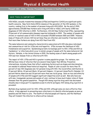 HIV/AIDS, sexually transmitted diseases (STDs) and hepatitis C (HCV) are significant public
health concerns. New York State (NYS) remains at the epicenter of the HIV epidemic in the
country, ranking first in the number of persons living with HIV/AIDS. By the end of 2010,
approximately 129,000 New Yorkers were living with HIV or AIDS, with nearly 3,950 new
diagnoses of HIV infection in 2010. Furthermore, 123,122 New Yorkers had STDs, representing
70 percent of all communicable diseases reported statewide in 2010. The number of people with
chronic or resolved cases of HCV in NYS exceeded 175,000 between 2001 and 2009. However,
many of those with chronic HCV do not know they are infected, and recently it has been noted
that more New Yorkers are dying from HCV than from HIV.
The same behaviors and community characteristics associated with HIV also place individuals
and communities at risk for STDs and viral hepatitis. STDs increase the likelihood of HIV
transmission and acquisition. Epidemiological data increasingly point to HIV, STDs and HCV as
“syndemics,” or infections which occur in similar groups of people with the same behavioral risk
factors. Notable, in the United States in 2010, the leading cause of death among people with
HIV was liver disease from co-infection with HCV.
The impact of HIV, STDs and HCV is greater in some population groups. For instance, non-
Whites have rates of infection that are several times higher than Whites. Prevention
interventions, including those that affect underlying factors such as stigma and discrimination,
are needed to address these historical inequities. People of color account for more than 75
percent of new HIV diagnoses and, for persons living with HIV, the racial/ethnic distribution is
21 percent White, 43 percent Black, 32 percent Hispanic, 1.2 percent Asian/Pacific Islander, 0.1
percent Native American and 2.8 percent more than one racial group. Data on race and ethnicity
of people with STDs and HCV suggest significant disparities exist as well. Men who have sex
with men, transgender persons and women of color continue to have much higher rates of these
diseases than the general population. Though HIV among injection drug users has decreased
steadily (due in large part to expanded access to sterile syringes), HCV among drug injectors is
prevalent.
Multiple drug regimens exist for HIV, STDs and HCV, although some are more effective than
others. A key approach to preventing more infections is to identify infected people as soon as
possible and link them to care. The health of infected people will improve, and the likelihood
they will transmit the infection to others will be reduced.
WHY THIS IS IMPORTANT
Physical & Emotional Health
Prevent HIV, STDs, Vaccine-Preventable Diseases & Healthcare Associated Infections
227
 