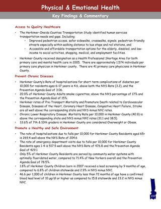 Access to Quality Healthcare
• The Herkimer-Oneida Counties Transportation Study identified human services
transportation needs and gaps. Including:
• Improved pedestrian access, safer sidewalks, crosswalks, signals, pedestrian-friendly
streets especially within walking distance to bus stops and rail stations, and
• Accessible and affordable transportation options for the elderly, disabled, and low-
income to social activities, shopping, medical, and employment facilities.
• Herkimer County received designation as a Health Professional Shortage Area for both
primary care and mental health care in 2005. There are approximately 1,574 individuals per
primary care physician in Herkimer county. There are 41 primary care physicians in Herkimer
County.
Prevent Chronic Diseases
• Herkimer County’s Rate of hospitalizations for short-term complications of diabetes per
10,000 for residents ages 6–17 years is 4.6, above both the NYS Rate (3.2), and the
Prevention Agenda Goal of 3.06.
• 20.9% of Herkimer County Adults smoke cigarettes, above the NYS percentage of 17% and
the Prevention Agenda Goal of 15%.
• Herkimer rates of Pre-Transport Mortality and Premature Death related to Cardiovascular
Disease, Diseases of the Heart, Coronary Heart Disease, Congestive Heart Failure, Stroke
are all well above the corresponding state and NYS minus NYC rates.
• Chronic Lower Respiratory Disease Mortality Rate per 10,000 in Herkimer County (40.9) is
above the corresponding state and NYS minus NYC rates (31.1 and 38.5).
• 33.6% of 7th & 10th graders in Herkimer County are considered Overweight or Obese.
Promote a Healthy and Safe Environment
• The rate of hospitalizations due to falls per 10,000 for Herkimer County Residents aged 65+
is 269.4 well above the NYS Rate of 204.6
• The rate of emergency department visits due to falls per 10,000 for Herkimer County
Residents ages 1-4 is 517.5 well above the NYS Rate of 476.8 and the Prevention Agenda
Goal of 429.1
• Only 5% of Herkimer County Residents are served by community water systems with
optimally fluoridated water, compared to 71.4% of New Yorkers overall and the Prevention
Agenda Goal of 78.5%.
• 1.8% of Herkimer County Children born in 2007 received a lead screening by 9 months of age,
compared to 6.8% of children statewide and 2.9% in NYS minus NYC.
• 46.6 per 1,000 of children in Herkimer County less than 72 months of age have a confirmed
blood lead level of 10 µg/dl or higher as compared to 15.8 statewide and 23.2 in NYS minus
NYC.
233
Physical & Emotional Health
Key Findings & Commentary
 