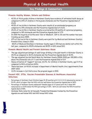 Promote Healthy Women, Infants and Children
• 42.5% of third-grade children in Herkimer County have evidence of untreated tooth decay as
compared to 24% of children in third grade statewide and the Prevention Agenda Goal of
21.6%
• 49.5% of live births in Herkimer County were results of an unintended pregnancy as
compared to 24% statewide and the Prevention Agenda Goal of 21.6%
• 25.6% of live births in Herkimer County occurred within 24 months of a previous pregnancy,
compared to 18% statewide and the Prevention Agenda Goal of 17%
• In 2010 the majority of births were “Out of Wedlock”, 324 to 311 and the number has been
trending up since 2005.
• 47% of the live births in Herkimer County were paid for by Medicaid and Herkimer County’s
Prenatal Clinic closed in 2012.
• 38.6% of Medicaid Enrollees in Herkimer County (ages 2-20) had one dental visit within the
last year, compared to 40.8% statewide and 40.5% in NYS minus NYC.
Promote Mental Health and Prevent Substance Abuse
• The age-adjusted percentage of adult binge drinking in the past month in Herkimer County is
20.2% as compared to 18.1% statewide and the Prevention Agenda Goal of 18.4%
• The age-adjusted Suicide Death Rate for Herkimer County (2008-2010) per 100,000 is 10.6,
above the statewide rate of 7.1 and the Prevention Agenda Goal of 5.9
• Heavy utilization of “Support” services, 63.2%, for children in Herkimer County, age 0-17 as
compared to NYS utilization (20%)
• There has been an 43.6% increase in Department of Mental Health clinic appointments from
2007-2012.
• 13.4% increase in Jail Visits since the program began in 2010.
Prevent HIV, STDs, Vaccine-Preventable Diseases & Healthcare Associated
Infections
• Percentage of Herkimer Count Children (ages 19-35 months) with 4:3:1:3:3:1:4 immunization series is
53.4%, which is higher than the NYS rate but well below the Prevention Agenda Goal of 80%
• Percentage of Herkimer County adolescent females (ages 13-17 years) with the 3-dose HPV
immunization is 23.5% below the NYS percentage of 26%. Both are well below the NYS Prevention
Agenda Goal of 50%.
• Herkimer Rate rates for all Sexually Transmitted Diseases tracked by the Prevention
Agenda are well below NYS and NYS minus NYC rates.
Physical & Emotional Health
Key Findings & Commentary
234
 